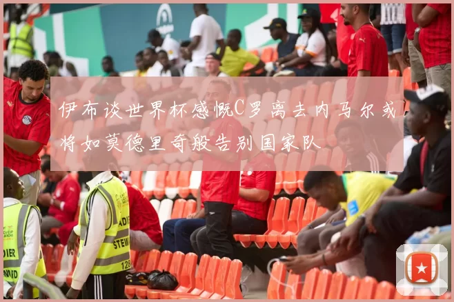 伊布谈世界杯感慨C罗离去内马尔或将如莫德里奇般告别国家队