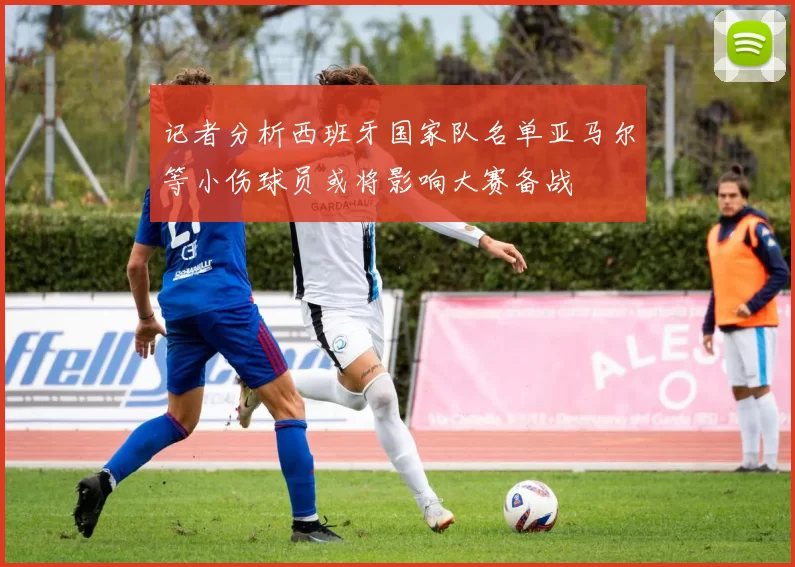 记者分析西班牙国家队名单亚马尔等小伤球员或将影响大赛备战