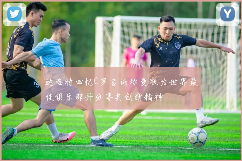 达洛特回忆C罗言论称曼联为世界最佳俱乐部并分享其创新精神