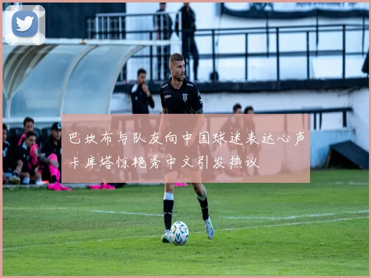 巴坎布与队友向中国球迷表达心声卡库塔惊艳秀中文引发热议