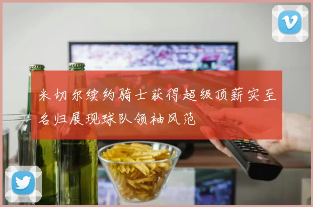 米切尔续约骑士获得超级顶薪实至名归展现球队领袖风范