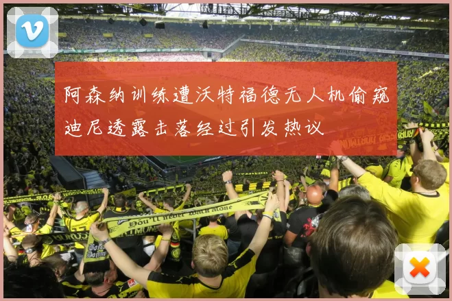 阿森纳训练遭沃特福德无人机偷窥迪尼透露击落经过引发热议