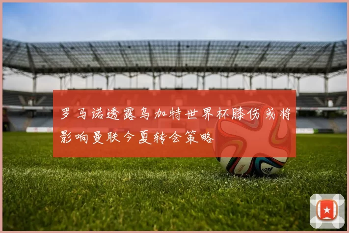 罗马诺透露乌加特世界杯膝伤或将影响曼联今夏转会策略