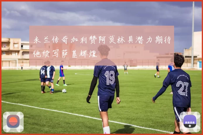 米兰传奇加利赞阿莫林具潜力期待他续写萨基辉煌