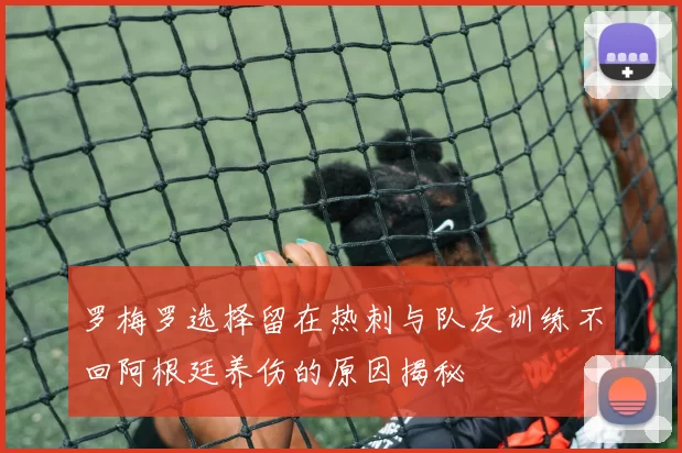 罗梅罗选择留在热刺与队友训练不回阿根廷养伤的原因揭秘