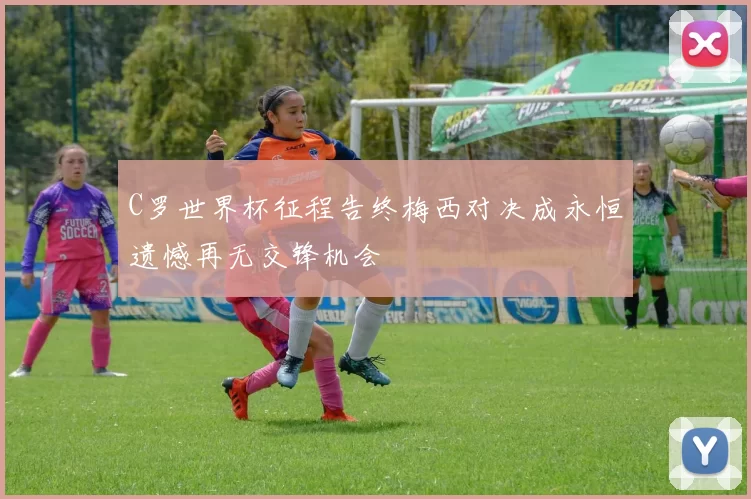 C罗世界杯征程告终梅西对决成永恒遗憾再无交锋机会