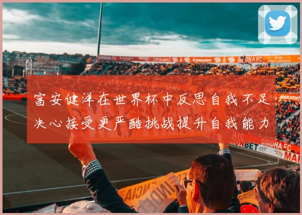 富安健洋在世界杯中反思自我不足决心接受更严酷挑战提升自我能力