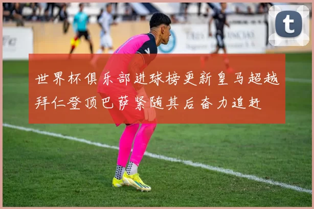 世界杯俱乐部进球榜更新皇马超越拜仁登顶巴萨紧随其后奋力追赶