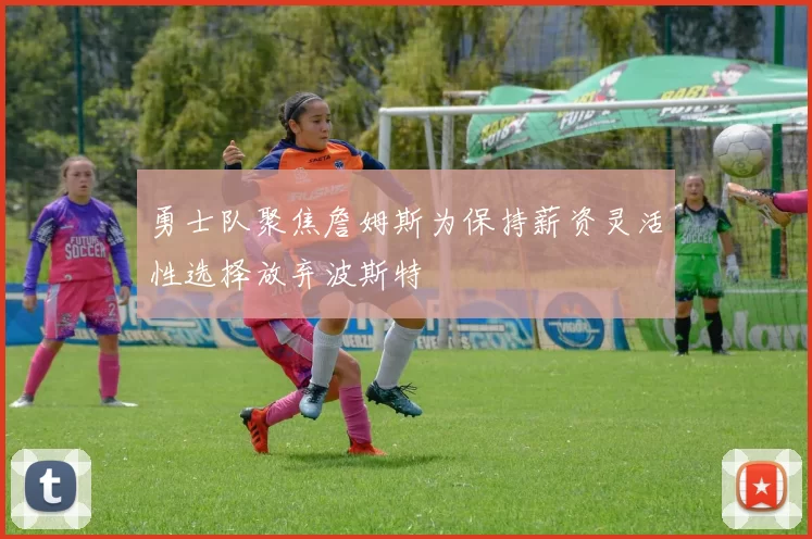勇士队聚焦詹姆斯为保持薪资灵活性选择放弃波斯特