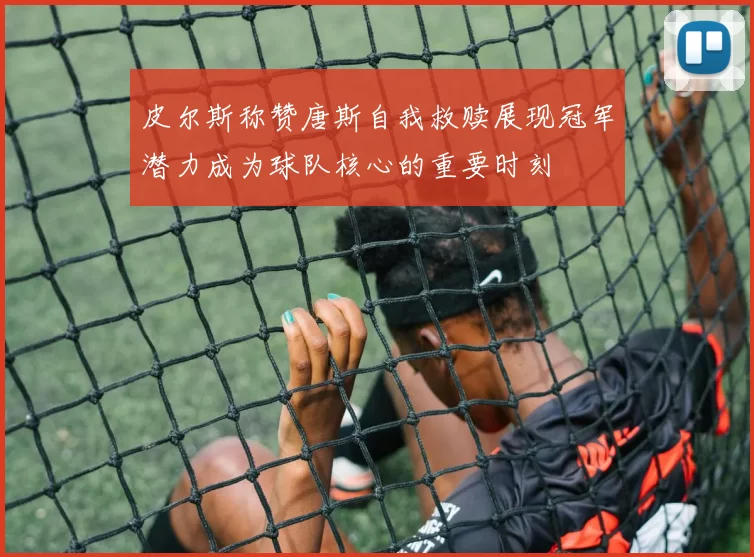 皮尔斯称赞唐斯自我救赎展现冠军潜力成为球队核心的重要时刻