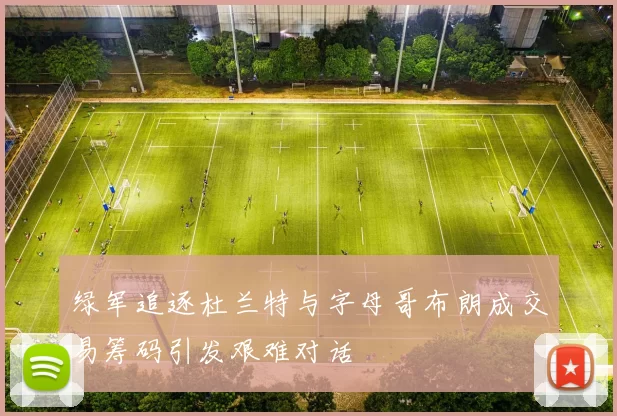 绿军追逐杜兰特与字母哥布朗成交易筹码引发艰难对话