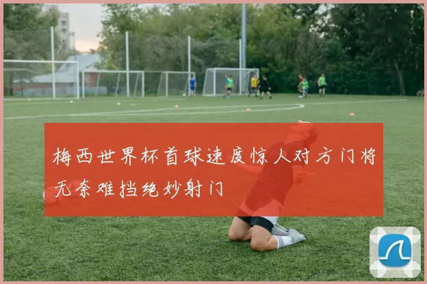梅西世界杯首球速度惊人对方门将无奈难挡绝妙射门