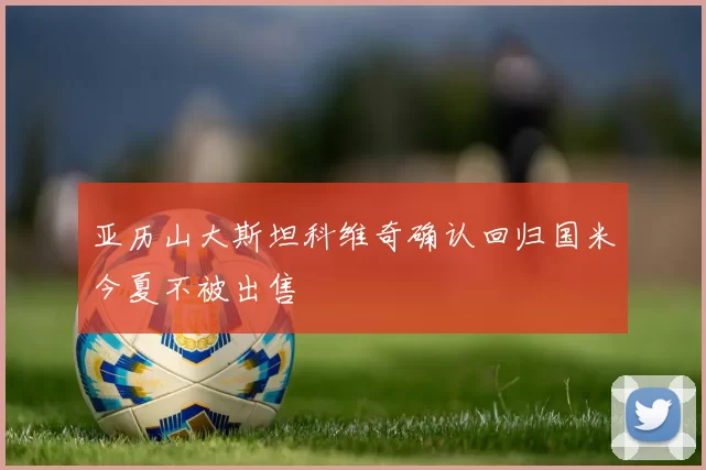 亚历山大斯坦科维奇确认回归国米今夏不被出售