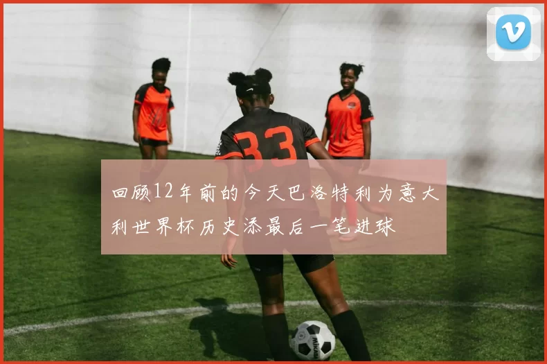 回顾12年前的今天巴洛特利为意大利世界杯历史添最后一笔进球