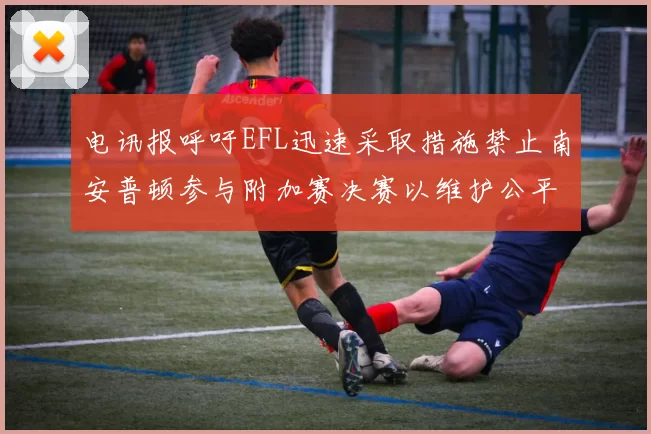 电讯报呼吁EFL迅速采取措施禁止南安普顿参与附加赛决赛以维护公平竞争