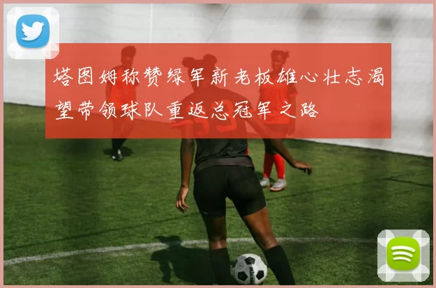 塔图姆称赞绿军新老板雄心壮志渴望带领球队重返总冠军之路