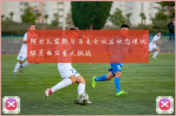 阿尔瓦雷斯与马竞会议后状态堪忧球员面临重大挑战