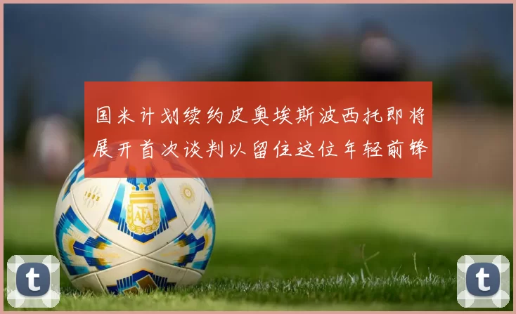 国米计划续约皮奥埃斯波西托即将展开首次谈判以留住这位年轻前锋