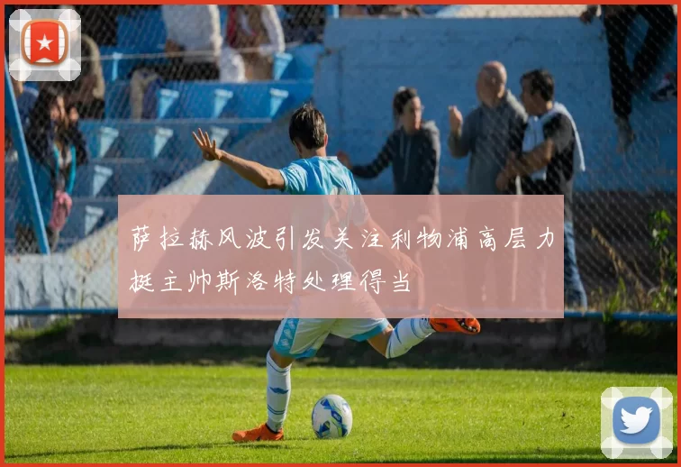 萨拉赫风波引发关注利物浦高层力挺主帅斯洛特处理得当