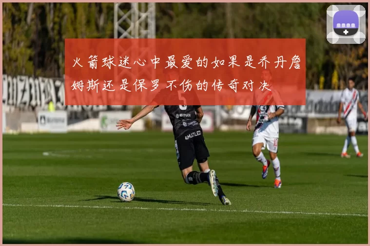 火箭球迷心中最爱的如果是乔丹詹姆斯还是保罗不伤的传奇对决