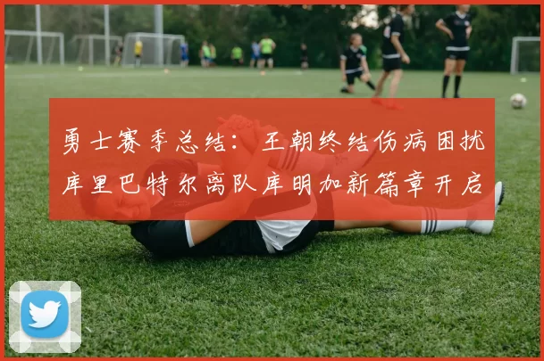 勇士赛季总结:王朝终结伤病困扰库里巴特尔离队库明加新篇章开启