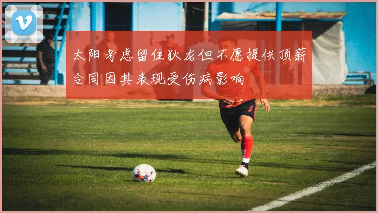 太阳考虑留住狄龙但不愿提供顶薪合同因其表现受伤病影响